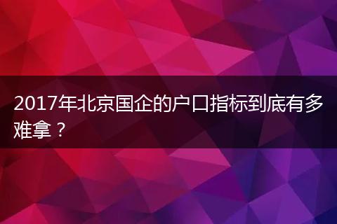 2017年北京国企的户口指标到底有多难拿？