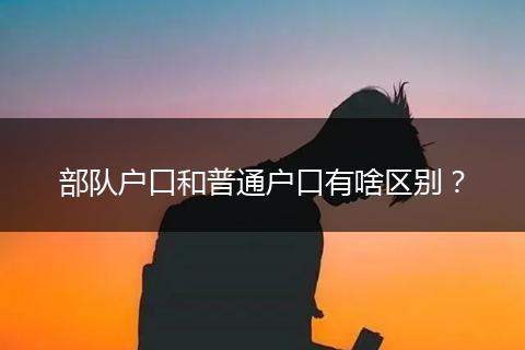 部队户口和普通户口有啥区别？