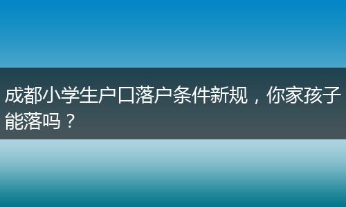 成都小学生户口落户条件新规，你家孩子能落吗？