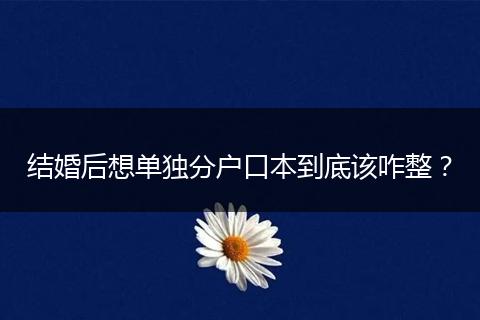 结婚后想单独分户口本到底该咋整？