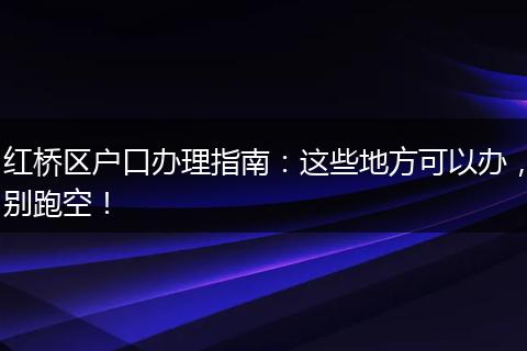 红桥区户口办理指南：这些地方可以办，别跑空！