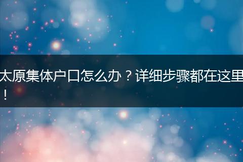 太原集体户口怎么办？详细步骤都在这里！