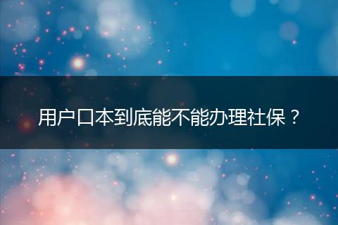 用户口本到底能不能办理社保？
