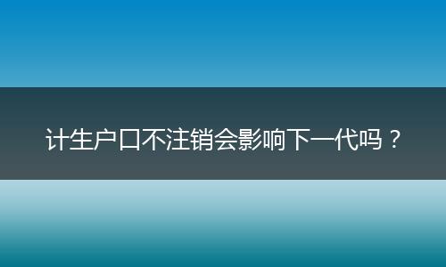 计生户口不注销会影响下一代吗？