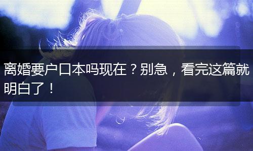 离婚要户口本吗现在？别急，看完这篇就明白了！