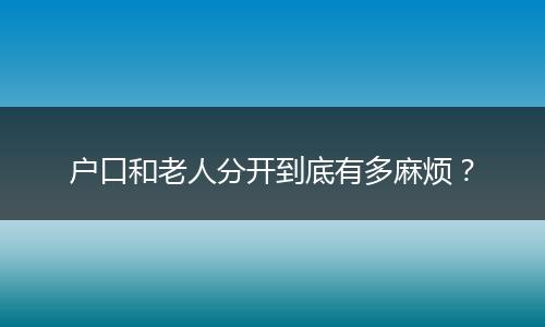 户口和老人分开到底有多麻烦？