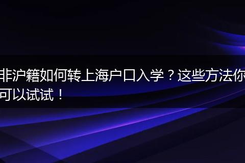 非沪籍如何转上海户口入学？这些方法你可以试试！