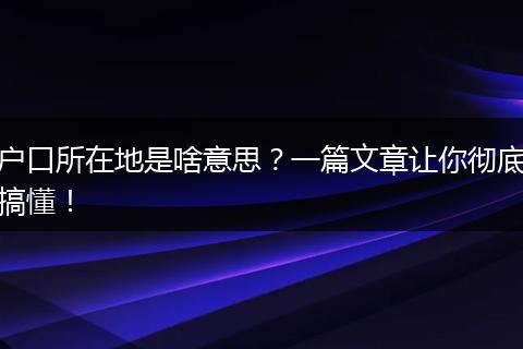户口所在地是啥意思？一篇文章让你彻底搞懂！