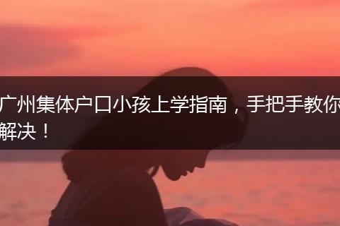 广州集体户口小孩上学指南，手把手教你解决！