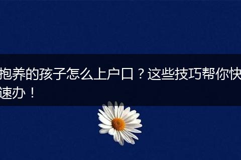 抱养的孩子怎么上户口？这些技巧帮你快速办！