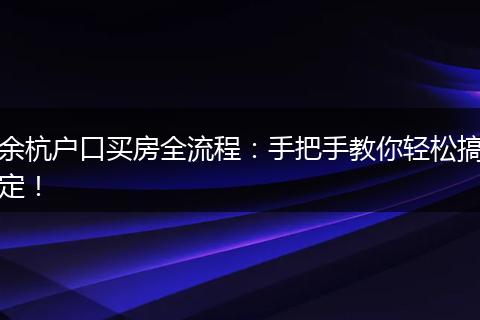 余杭户口买房全流程：手把手教你轻松搞定！