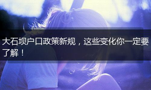 大石坝户口政策新规，这些变化你一定要了解！
