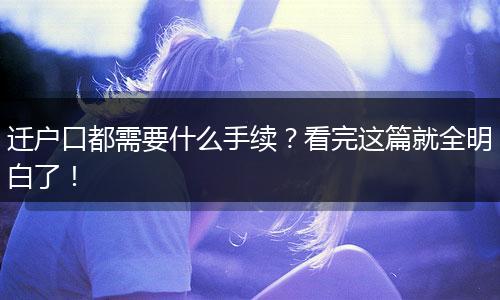 迁户口都需要什么手续？看完这篇就全明白了！