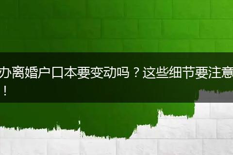 办离婚户口本要变动吗？这些细节要注意！
