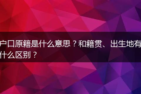 户口原籍是什么意思？和籍贯、出生地有什么区别？