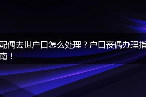 配偶去世户口怎么处理？户口丧偶办理指南！