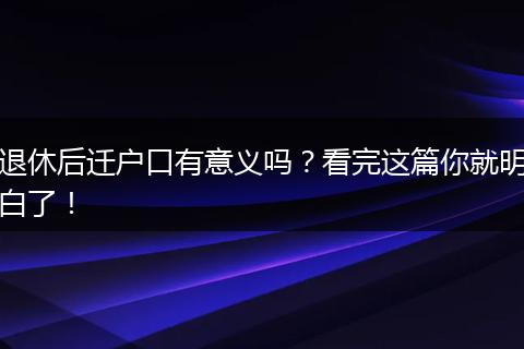 退休后迁户口有意义吗？看完这篇你就明白了！
