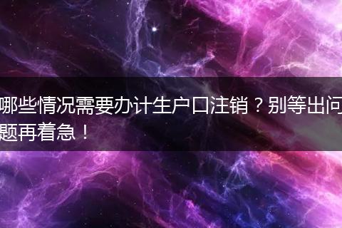 哪些情况需要办计生户口注销？别等出问题再着急！