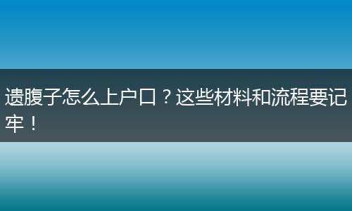遗腹子怎么上户口？这些材料和流程要记牢！