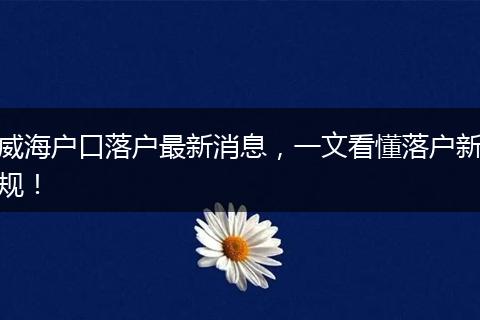 威海户口落户最新消息，一文看懂落户新规！