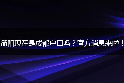 简阳现在是成都户口吗？官方消息来啦！