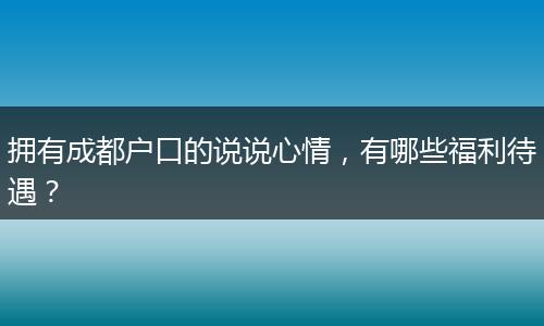 拥有成都户口的说说心情，有哪些福利待遇？