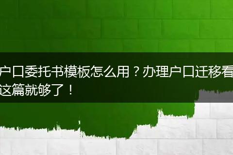 户口委托书模板怎么用？办理户口迁移看这篇就够了！