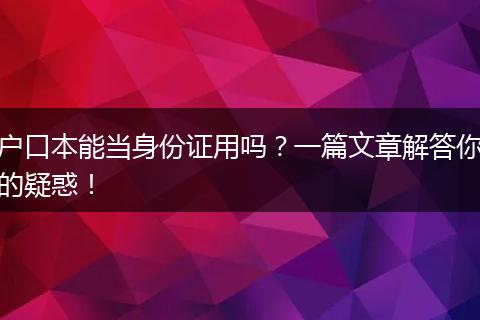 户口本能当身份证用吗？一篇文章解答你的疑惑！