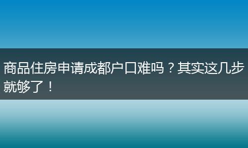 商品住房申请成都户口难吗？其实这几步就够了！