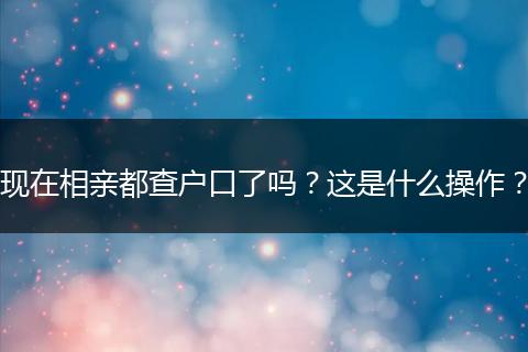 现在相亲都查户口了吗？这是什么操作？