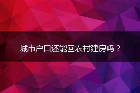 城市户口还能回农村建房吗？