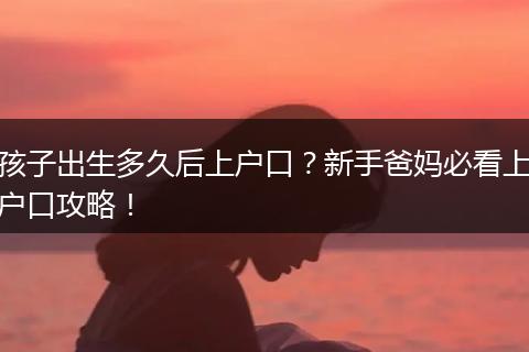 孩子出生多久后上户口？新手爸妈必看上户口攻略！