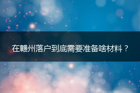 在赣州落户到底需要准备啥材料？