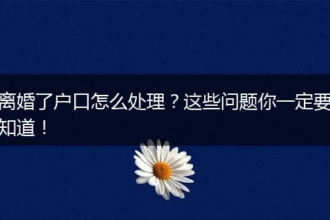 离婚了户口怎么处理？这些问题你一定要知道！