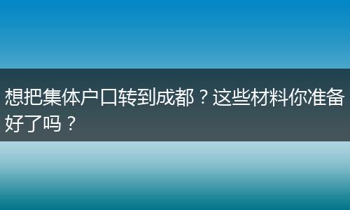 想把集体户口转到成都？这些材料你准备好了吗？