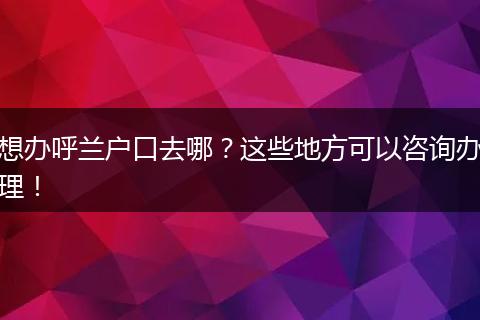 想办呼兰户口去哪？这些地方可以咨询办理！