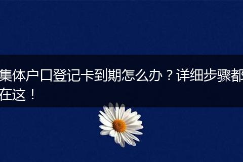 集体户口登记卡到期怎么办？详细步骤都在这！
