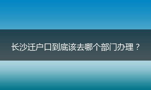长沙迁户口到底该去哪个部门办理？