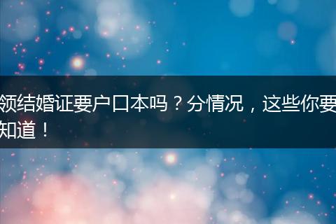 领结婚证要户口本吗？分情况，这些你要知道！