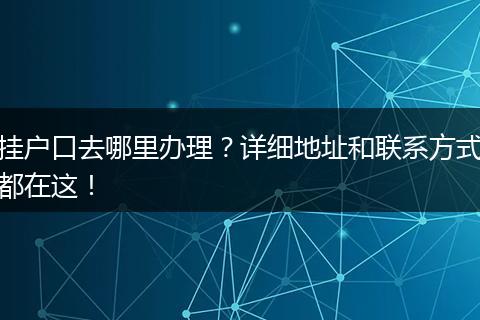 挂户口去哪里办理？详细地址和联系方式都在这！
