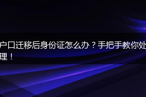户口迁移后身份证怎么办？手把手教你处理！