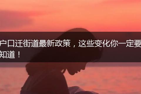 户口迁街道最新政策，这些变化你一定要知道！