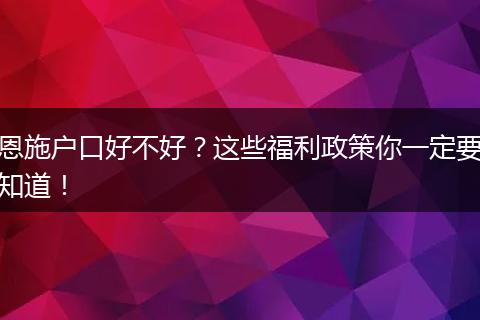 恩施户口好不好？这些福利政策你一定要知道！