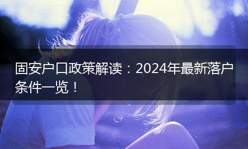 固安户口政策解读：2024年最新落户条件一览！
