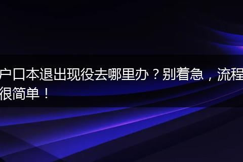 户口本退出现役去哪里办？别着急，流程很简单！