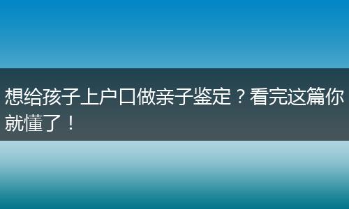 想给孩子上户口做亲子鉴定？看完这篇你就懂了！