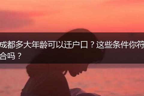 成都多大年龄可以迁户口？这些条件你符合吗？
