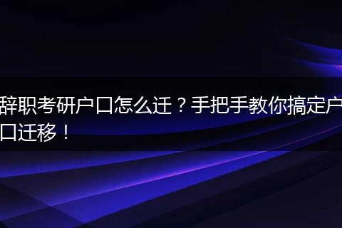 辞职考研户口怎么迁？手把手教你搞定户口迁移！