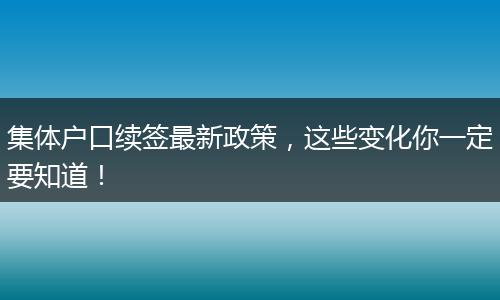 集体户口续签最新政策，这些变化你一定要知道！