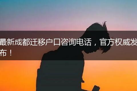 最新成都迁移户口咨询电话，官方权威发布！
